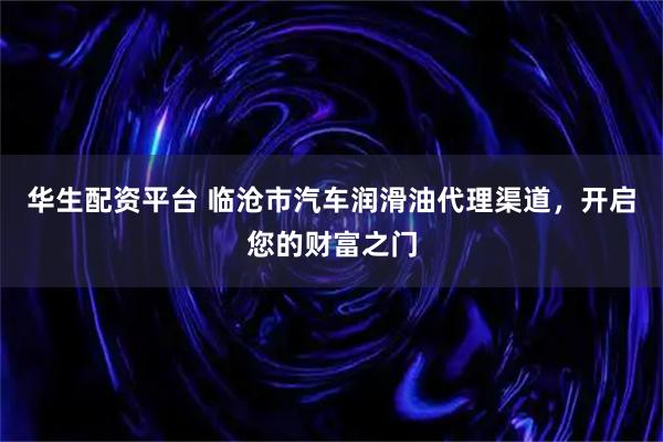 华生配资平台 临沧市汽车润滑油代理渠道，开启您的财富之门