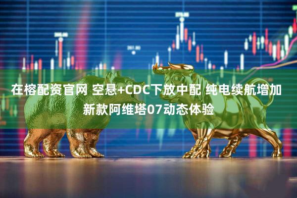 在榕配资官网 空悬+CDC下放中配 纯电续航增加 新款阿维塔07动态体验