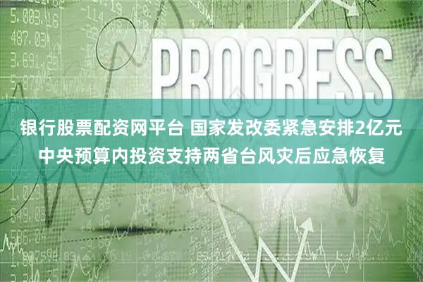 银行股票配资网平台 国家发改委紧急安排2亿元中央预算内投资支持两省台风灾后应急恢复