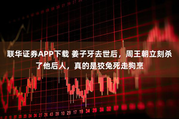 联华证券APP下载 姜子牙去世后,周王朝立刻杀了他后人,真的是狡兔死走狗烹