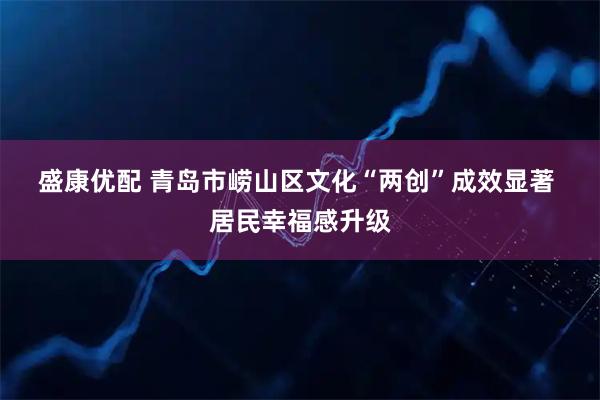 盛康优配 青岛市崂山区文化“两创”成效显著 居民幸福感升级