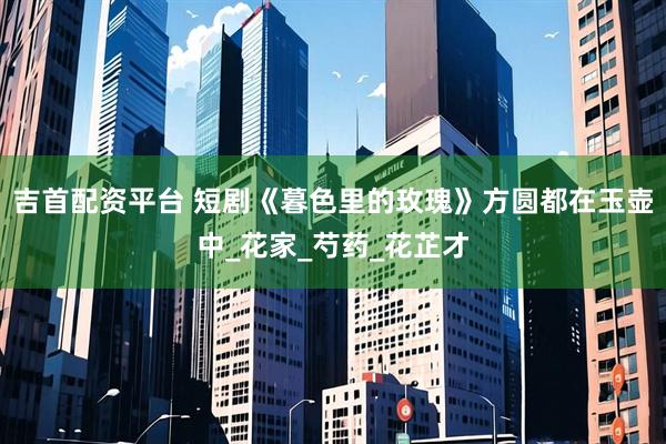 吉首配资平台 短剧《暮色里的玫瑰》方圆都在玉壶中_花家_芍药_花芷才