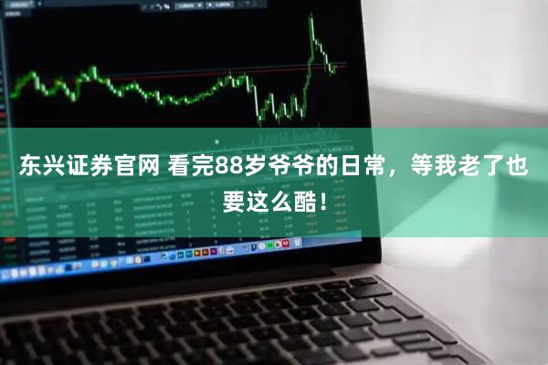 东兴证券官网 看完88岁爷爷的日常，等我老了也要这么酷！
