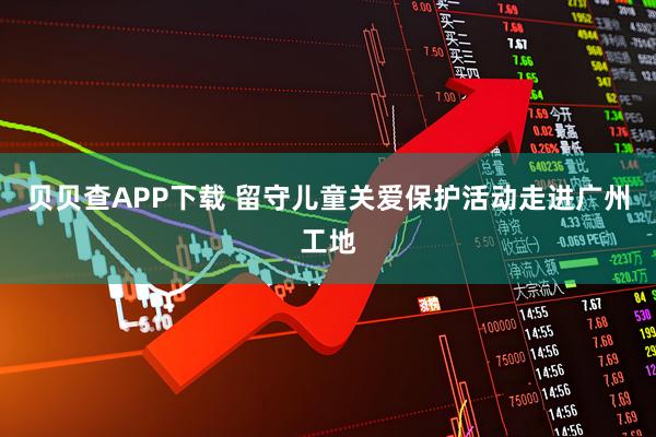 贝贝查APP下载 留守儿童关爱保护活动走进广州工地