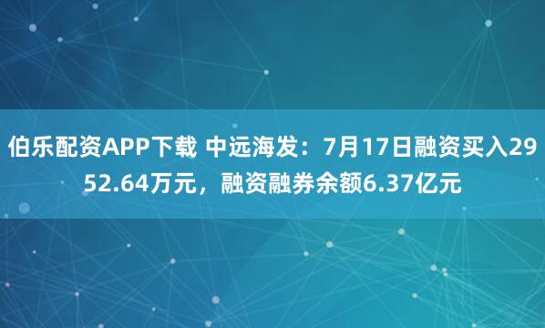 伯乐配资APP下载 中远海发：7月17日融资买入2952.64万元，融资融券余额6.37亿元
