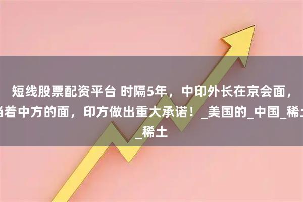 短线股票配资平台 时隔5年，中印外长在京会面，当着中方的面，印方做出重大承诺！_美国的_中国_稀土