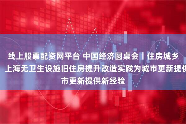 线上股票配资网平台 中国经济圆桌会丨住房城乡建设部：上海无卫生设施旧住房提升改造实践为城市更新提供新经验