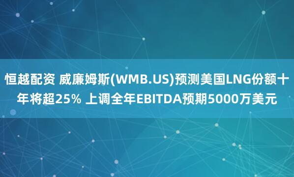 恒越配资 威廉姆斯(WMB.US)预测美国LNG份额十年将超25% 上调全年EBITDA预期5000万美元