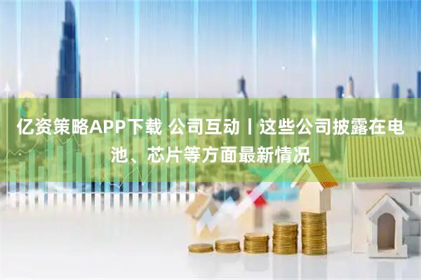 亿资策略APP下载 公司互动丨这些公司披露在电池、芯片等方面最新情况
