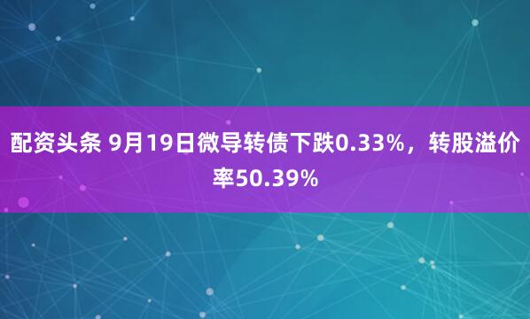 配资头条 9月19日微导转债下跌0.33%，转股溢价率50.39%