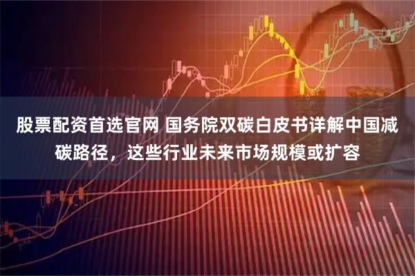 股票配资首选官网 国务院双碳白皮书详解中国减碳路径，这些行业未来市场规模或扩容