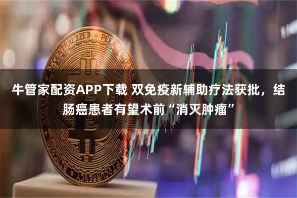 牛管家配资APP下载 双免疫新辅助疗法获批，结肠癌患者有望术前“消灭肿瘤”