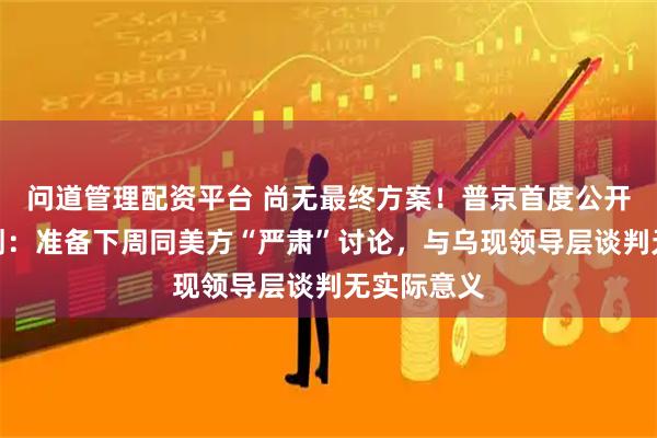 问道管理配资平台 尚无最终方案！普京首度公开谈和平计划：准备下周同美方“严肃”讨论，与乌现领导层谈判无实际意义