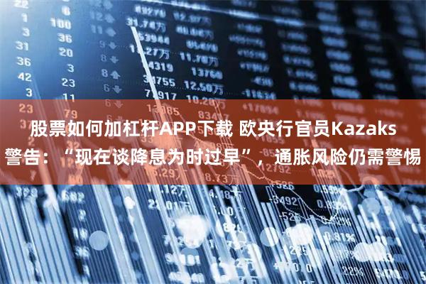 股票如何加杠杆APP下载 欧央行官员Kazaks警告：“现在谈降息为时过早”，通胀风险仍需警惕