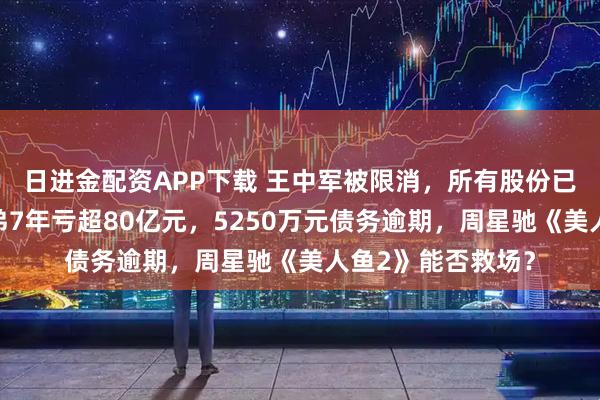 日进金配资APP下载 王中军被限消，所有股份已被冻结！华谊兄弟7年亏超80亿元，5250万元债务逾期，周星驰《美人鱼2》能否救场？