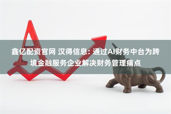 鑫亿配资官网 汉得信息: 通过AI财务中台为跨境金融服务企业解决财务管理痛点