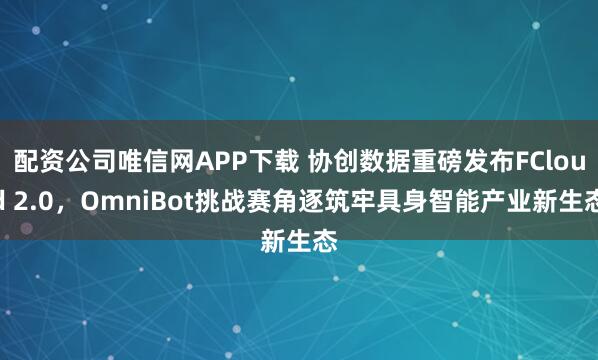 配资公司唯信网APP下载 协创数据重磅发布FCloud 2.0，OmniBot挑战赛角逐筑牢具身智能产业新生态