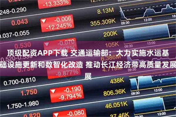 顶级配资APP下载 交通运输部：大力实施水运基础设施更新和数智化改造 推动长江经济带高质量发展