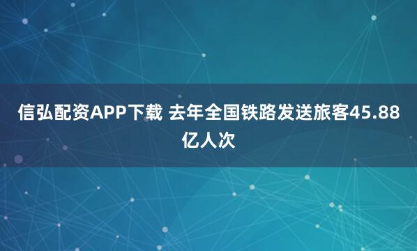 信弘配资APP下载 去年全国铁路发送旅客45.88亿人次
