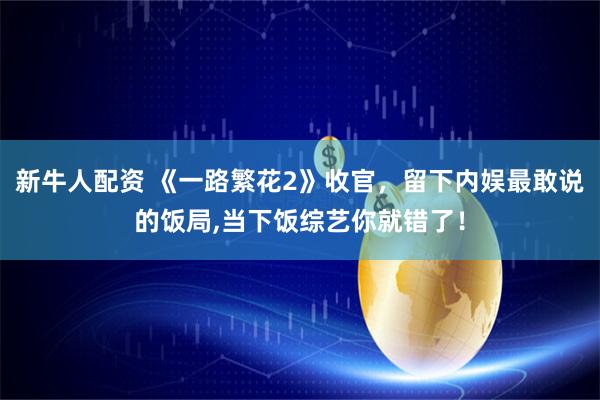 新牛人配资 《一路繁花2》收官，留下内娱最敢说的饭局,当下饭综艺你就错了！