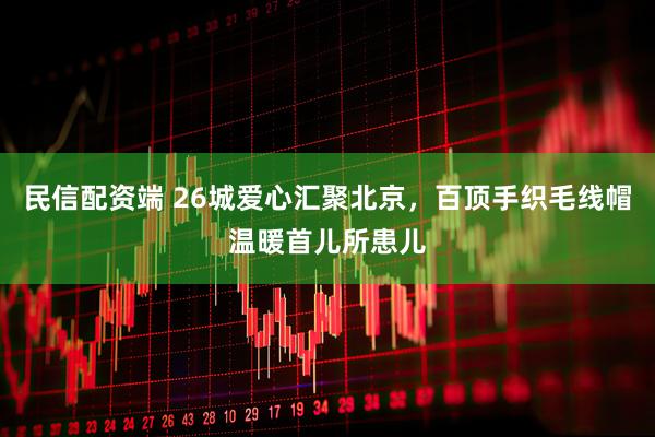 民信配资端 26城爱心汇聚北京，百顶手织毛线帽温暖首儿所患儿