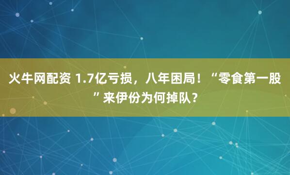 火牛网配资 1.7亿亏损，八年困局！“零食第一股”来伊份为何掉队？
