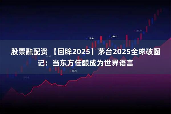 股票融配资 【回眸2025】茅台2025全球破圈记：当东方佳酿成为世界语言
