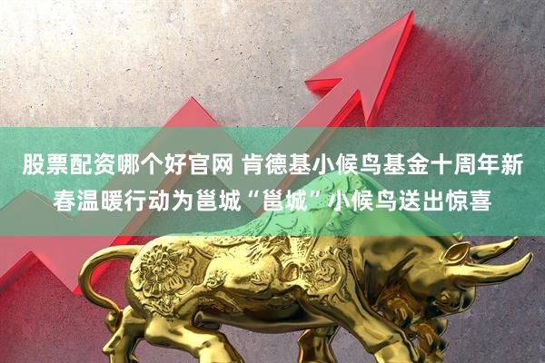 股票配资哪个好官网 肯德基小候鸟基金十周年新春温暖行动为邕城“邕城”小候鸟送出惊喜