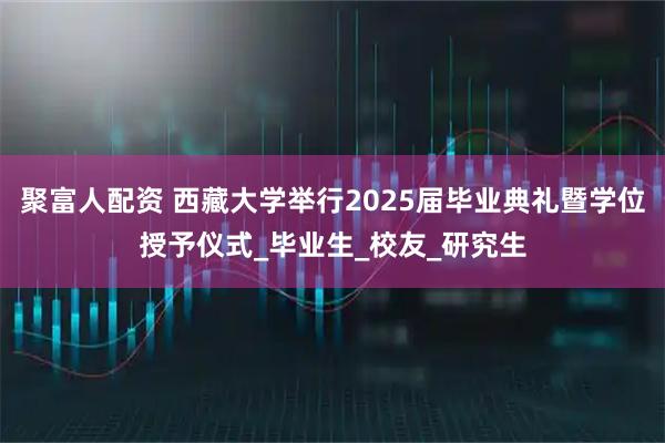 聚富人配资 西藏大学举行2025届毕业典礼暨学位授予仪式_毕业生_校友_研究生