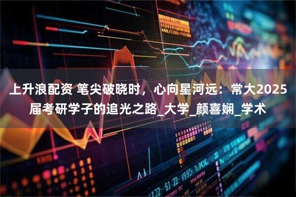 上升浪配资 笔尖破晓时，心向星河远：常大2025届考研学子的追光之路_大学_颜喜娴_学术