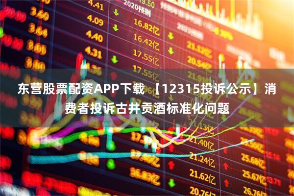 东营股票配资APP下载 【12315投诉公示】消费者投诉古井贡酒标准化问题
