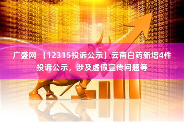 广盛网 【12315投诉公示】云南白药新增4件投诉公示，涉及虚假宣传问题等