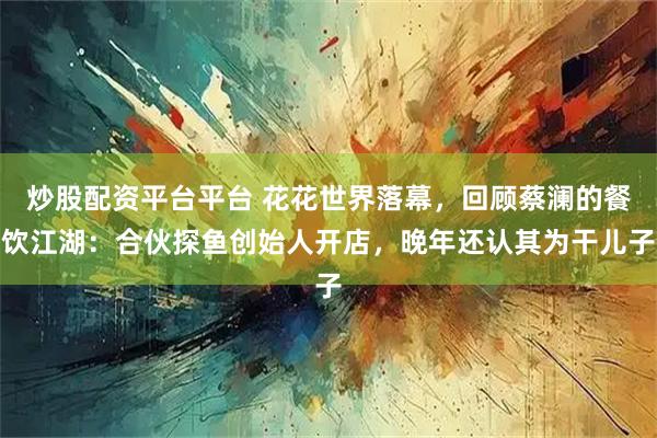 炒股配资平台平台 花花世界落幕，回顾蔡澜的餐饮江湖：合伙探鱼创始人开店，晚年还认其为干儿子