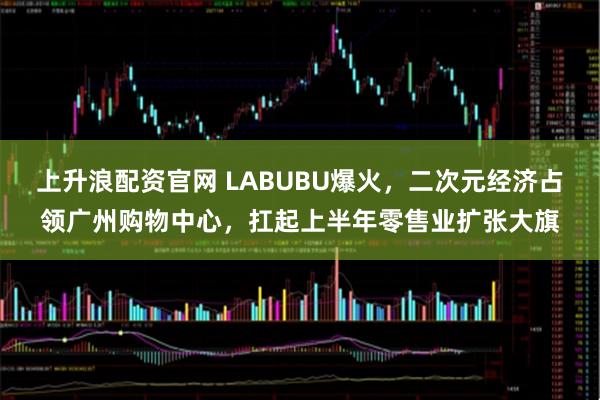 上升浪配资官网 LABUBU爆火，二次元经济占领广州购物中心，扛起上半年零售业扩张大旗