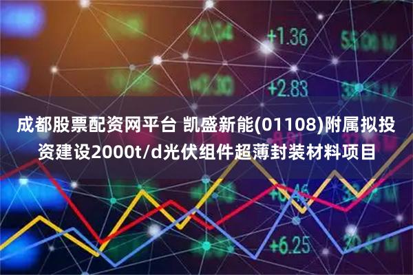 成都股票配资网平台 凯盛新能(01108)附属拟投资建设2000t/d光伏组件超薄封装材料项目