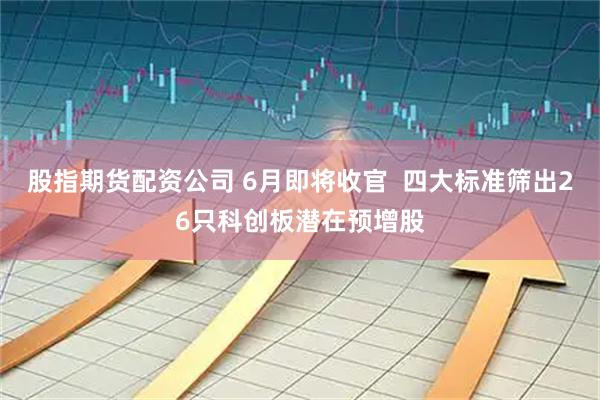 股指期货配资公司 6月即将收官  四大标准筛出26只科创板潜在预增股