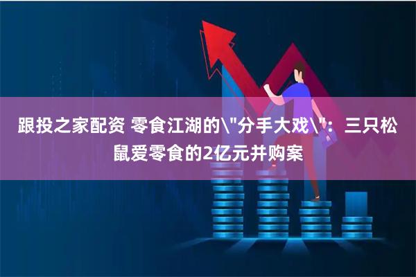 跟投之家配资 零食江湖的＂分手大戏＂：三只松鼠爱零食的2亿元并购案