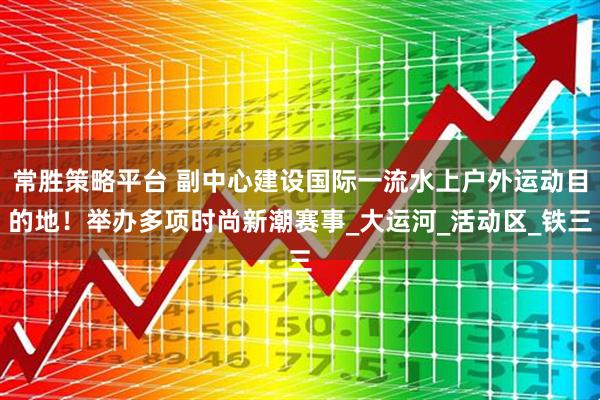 常胜策略平台 副中心建设国际一流水上户外运动目的地!举办多项时尚新潮赛事_大运河_活动区_铁三