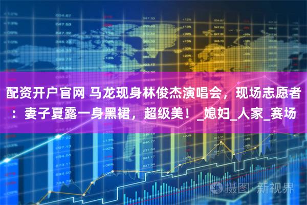 配资开户官网 马龙现身林俊杰演唱会，现场志愿者：妻子夏露一身黑裙，超级美！_媳妇_人家_赛场