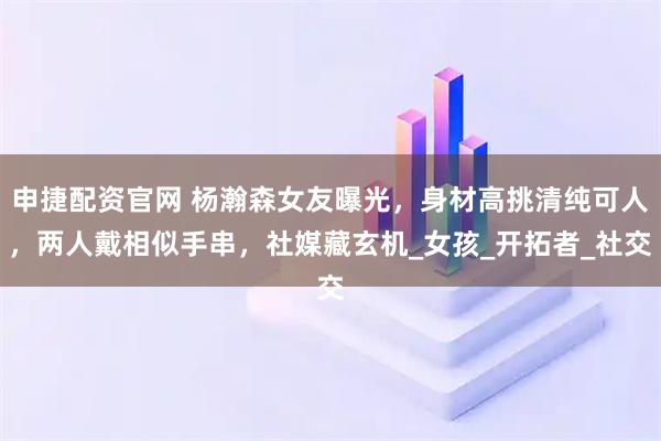 申捷配资官网 杨瀚森女友曝光,身材高挑清纯可人,两人戴相似手串,社媒藏玄机_女孩_开拓者_社交