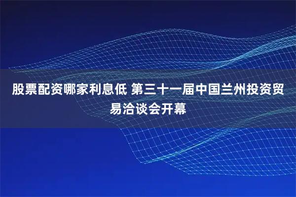 股票配资哪家利息低 第三十一届中国兰州投资贸易洽谈会开幕