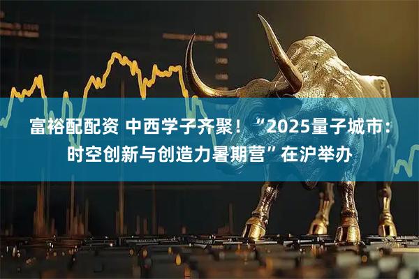富裕配配资 中西学子齐聚！“2025量子城市：时空创新与创造力暑期营”在沪举办