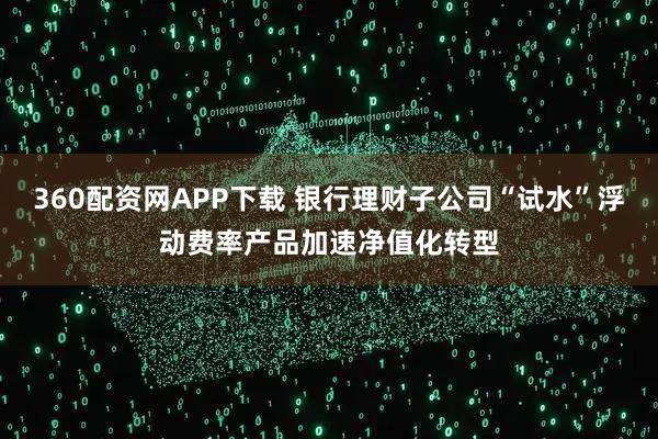 360配资网APP下载 银行理财子公司“试水”浮动费率产品加速净值化转型