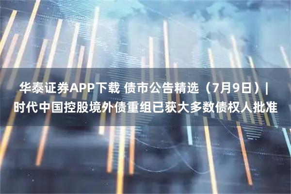 华泰证券APP下载 债市公告精选（7月9日）| 时代中国控股境外债重组已获大多数债权人批准
