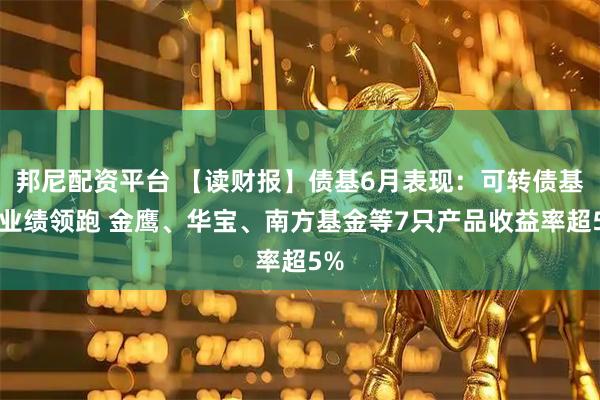 邦尼配资平台 【读财报】债基6月表现：可转债基金业绩领跑 金鹰、华宝、南方基金等7只产品收益率超5%