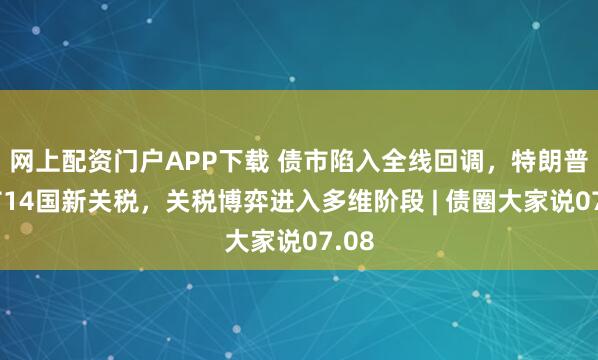 网上配资门户APP下载 债市陷入全线回调，特朗普宣布14国新关税，关税博弈进入多维阶段 | 债圈大家说07.08