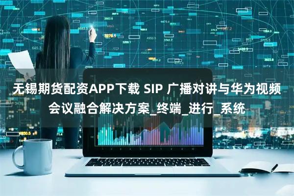 无锡期货配资APP下载 SIP 广播对讲与华为视频会议融合解决方案_终端_进行_系统