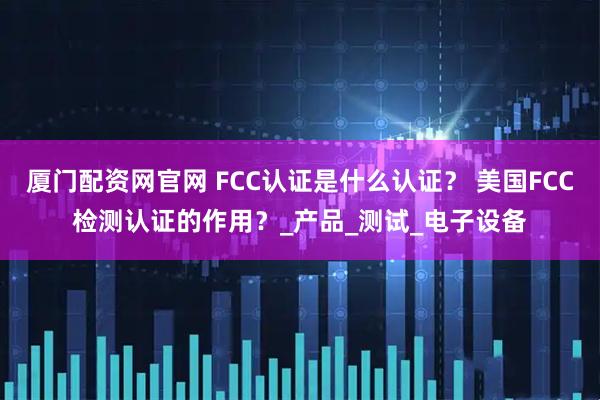 厦门配资网官网 FCC认证是什么认证？ 美国FCC检测认证的作用？_产品_测试_电子设备