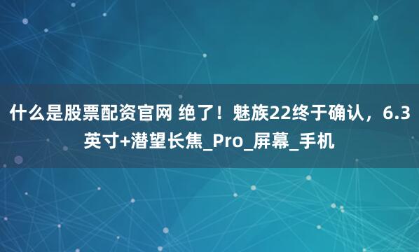 什么是股票配资官网 绝了！魅族22终于确认，6.3英寸+潜望长焦_Pro_屏幕_手机
