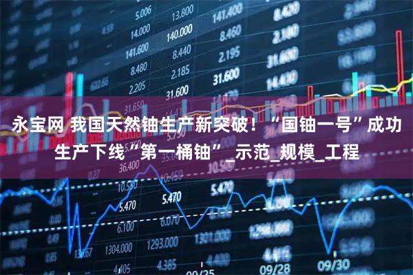 永宝网 我国天然铀生产新突破！“国铀一号”成功生产下线“第一桶铀”_示范_规模_工程